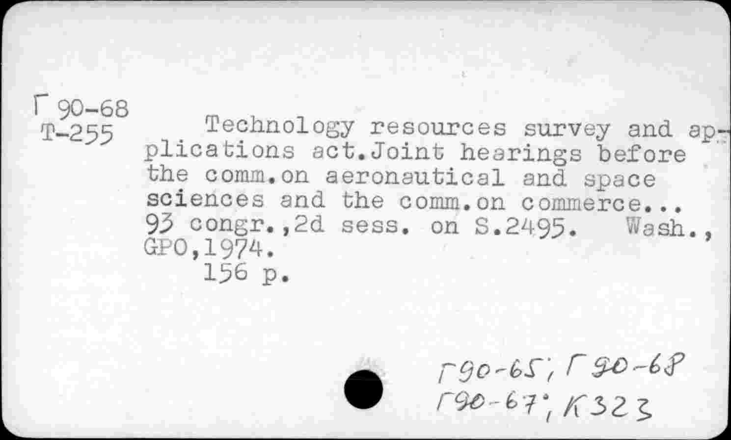 ﻿T-255	■ Te?hnol°sy resources survey and. ap
plications act.Joint hearings before the comm.on aeronautical and space sciences and the comm.on commerce... 93 congr.,2d sess. on S.2495. Wash., GPO.1974.
156 p.
j" 00F
